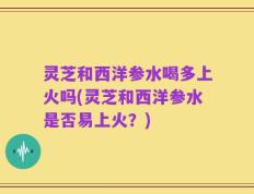 灵芝和西洋参水喝多上火吗(灵芝和西洋参水是否易上火？)