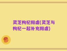 灵芝枸杞阳虚(灵芝与枸杞一起补充阳虚)