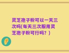 灵芝孢子粉可以一天三次吗(每天三次服用灵芝孢子粉可行吗？)