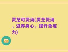 灵芝可煲汤(灵芝煲汤，滋养身心，提升免疫力)