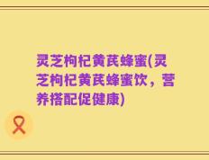 灵芝枸杞黄芪蜂蜜(灵芝枸杞黄芪蜂蜜饮，营养搭配促健康)