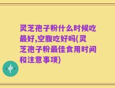灵芝孢子粉什么时候吃最好,空腹吃好吗(灵芝孢子粉最佳食用时间和注意事项)