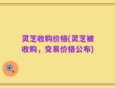 灵芝收购价格(灵芝被收购，交易价格公布)