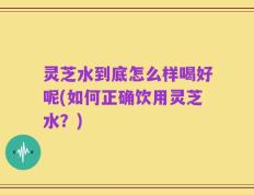 灵芝水到底怎么样喝好呢(如何正确饮用灵芝水？)