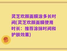 灵芝欢颜面膜涂多长时间(灵芝欢颜面膜使用时长：推荐涂抹时间和护肤效果)
