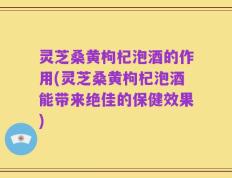 灵芝桑黄枸杞泡酒的作用(灵芝桑黄枸杞泡酒能带来绝佳的保健效果)