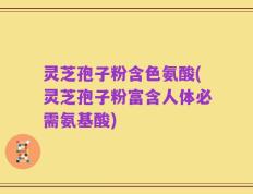 灵芝孢子粉含色氨酸(灵芝孢子粉富含人体必需氨基酸)