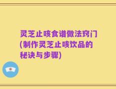 灵芝止咳食谱做法窍门(制作灵芝止咳饮品的秘诀与步骤)