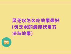 灵芝水怎么吃效果最好(灵芝水的最佳饮用方法与效果)