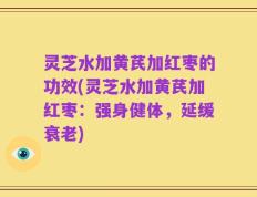 灵芝水加黄芪加红枣的功效(灵芝水加黄芪加红枣：强身健体，延缓衰老)