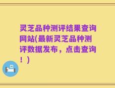 灵芝品种测评结果查询网站(最新灵芝品种测评数据发布，点击查询！)