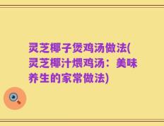 灵芝椰子煲鸡汤做法(灵芝椰汁煨鸡汤：美味养生的家常做法)