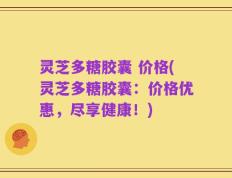 灵芝多糖胶囊 价格(灵芝多糖胶囊：价格优惠，尽享健康！)