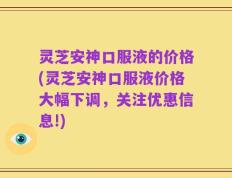 灵芝安神口服液的价格(灵芝安神口服液价格大幅下调，关注优惠信息!)