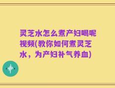 灵芝水怎么煮产妇喝呢视频(教你如何煮灵芝水，为产妇补气养血)