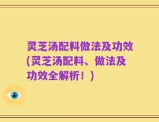 灵芝汤配料做法及功效(灵芝汤配料、做法及功效全解析！)