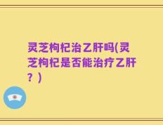灵芝枸杞治乙肝吗(灵芝枸杞是否能治疗乙肝？)