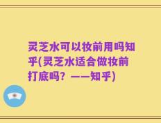 灵芝水可以妆前用吗知乎(灵芝水适合做妆前打底吗？——知乎)