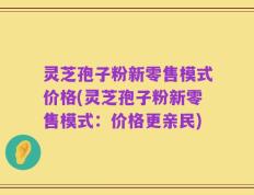 灵芝孢子粉新零售模式价格(灵芝孢子粉新零售模式：价格更亲民)