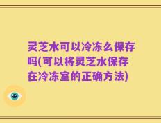 灵芝水可以冷冻么保存吗(可以将灵芝水保存在冷冻室的正确方法)