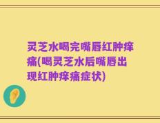 灵芝水喝完嘴唇红肿痒痛(喝灵芝水后嘴唇出现红肿痒痛症状)