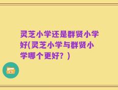 灵芝小学还是群贤小学好(灵芝小学与群贤小学哪个更好？)