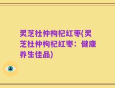 灵芝杜仲枸杞红枣(灵芝杜仲枸杞红枣：健康养生佳品)