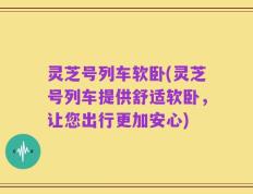 灵芝号列车软卧(灵芝号列车提供舒适软卧，让您出行更加安心)