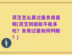灵芝怎么算过量食用量呢(灵芝到底能不能多吃？食用过量如何判断？)