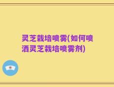 灵芝栽培喷雾(如何喷洒灵芝栽培喷雾剂)
