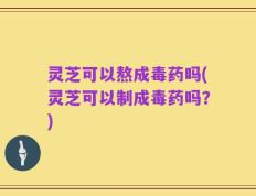 灵芝可以熬成毒药吗(灵芝可以制成毒药吗？)