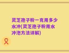 灵芝孢子粉一克用多少水冲(灵芝孢子粉用水冲泡方法详解)