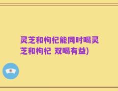 灵芝和枸杞能同时喝灵芝和枸杞 双喝有益)