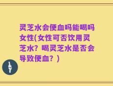 灵芝水会便血吗能喝吗女性(女性可否饮用灵芝水？喝灵芝水是否会导致便血？)