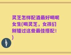 灵芝怎样配酒最好喝呢女生(喝灵芝，女孩们别错过这些最佳搭配！)