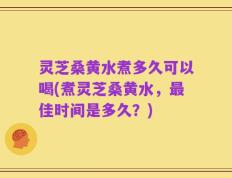 灵芝桑黄水煮多久可以喝(煮灵芝桑黄水，最佳时间是多久？)