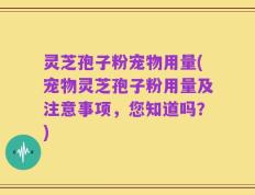 灵芝孢子粉宠物用量(宠物灵芝孢子粉用量及注意事项，您知道吗？)