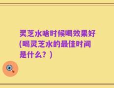 灵芝水啥时候喝效果好(喝灵芝水的最佳时间是什么？)