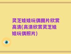 灵芝娃娃玩偶图片欣赏高清(高清欣赏灵芝娃娃玩偶照片)