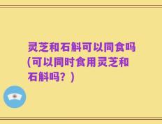 灵芝和石斛可以同食吗(可以同时食用灵芝和石斛吗？)