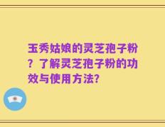 玉秀姑娘的灵芝孢子粉？了解灵芝孢子粉的功效与使用方法？