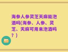 海参人参灵芝天麻能泡酒吗(海参、人参、灵芝、天麻可用来泡酒吗？)