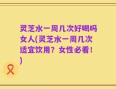 灵芝水一周几次好喝吗女人(灵芝水一周几次适宜饮用？女性必看！)