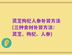 灵芝枸杞人参补肾方法(三种食材补肾方法：灵芝、枸杞、人参)