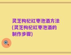灵芝枸杞红枣泡酒方法(灵芝枸杞红枣泡酒的制作步骤)