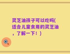 灵芝油孩子可以吃吗(适合儿童食用的灵芝油，了解一下！)