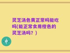 灵芝汤色黄正常吗能吃吗(能正常食用橙色的灵芝汤吗？)