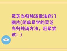 灵芝当归炖汤做法窍门图片(简单易学的灵芝当归炖汤方法，赶紧尝试！)