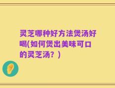 灵芝哪种好方法煲汤好喝(如何煲出美味可口的灵芝汤？)