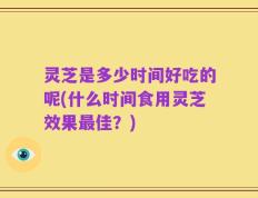 灵芝是多少时间好吃的呢(什么时间食用灵芝效果最佳？)